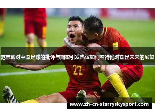 范志毅对中国足球的批评与期望引发热议如何看待他对国足未来的展望