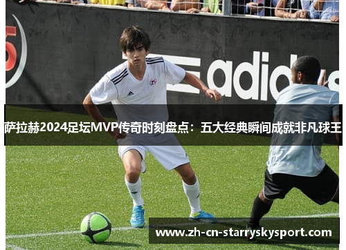 萨拉赫2024足坛MVP传奇时刻盘点：五大经典瞬间成就非凡球王