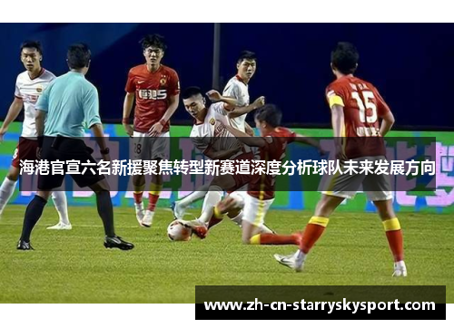 海港官宣六名新援聚焦转型新赛道深度分析球队未来发展方向